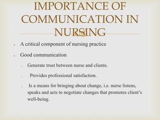 
 A critical component of nursing practice
 Good communication
o Generate trust between nurse and clients.
o Provides professional satisfaction.
o Is a means for bringing about change, i.e. nurse listens,
speaks and acts to negotiate changes that promotes client’s
well-being.
IMPORTANCE OF
COMMUNICATION IN
NURSING
 