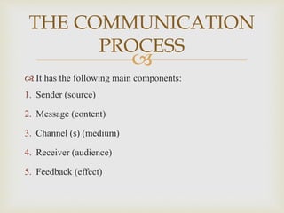 
 It has the following main components:
1. Sender (source)
2. Message (content)
3. Channel (s) (medium)
4. Receiver (audience)
5. Feedback (effect)
THE COMMUNICATION
PROCESS
 
