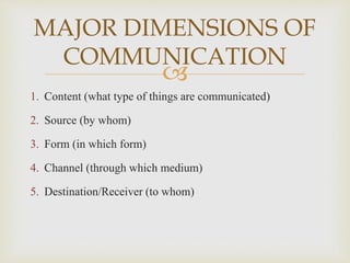 
1. Content (what type of things are communicated)
2. Source (by whom)
3. Form (in which form)
4. Channel (through which medium)
5. Destination/Receiver (to whom)
MAJOR DIMENSIONS OF
COMMUNICATION
 
