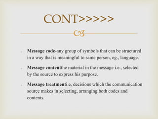 
o Message code-any group of symbols that can be structured
in a way that is meaningful to same person, eg., language.
o Message contentthe material in the message i.e., selected
by the source to express his purpose.
o Message treatmenti.e, decisions which the communication
source makes in selecting, arranging both codes and
contents.
CONT>>>>>
 