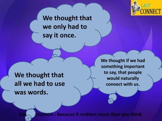 Communication : Because it matters more than you think
We thought if we had
something important
to say, that people
would naturally
connect with us.
We thought that
we only had to
say it once.
We thought that
all we had to use
was words.
 
