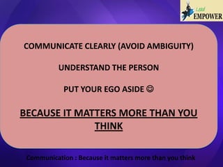 Communication : Because it matters more than you think
COMMUNICATE CLEARLY (AVOID AMBIGUITY)
UNDERSTAND THE PERSON
PUT YOUR EGO ASIDE 
BECAUSE IT MATTERS MORE THAN YOU
THINK
 