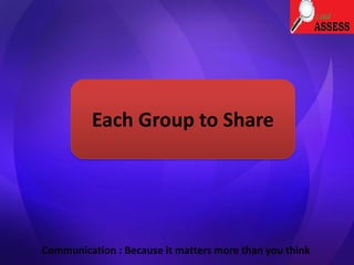 Each Group to Share
Communication : Because it matters more than you think
 