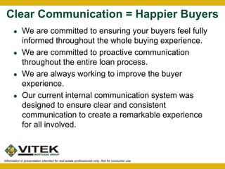 Clear Communication = Happier Buyers 
 We are committed to ensuring your buyers feel fully 
informed throughout the whole buying experience. 
 We are committed to proactive communication 
throughout the entire loan process. 
 We are always working to improve the buyer 
experience. 
 Our current internal communication system was 
designed to ensure clear and consistent 
communication to create a remarkable experience 
for all involved. 
Information in presentation intended for real estate professionals only. Not for consumer use. 
 