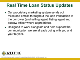Real Time Loan Status Updates 
 Our proprietary marketing system sends out 
milestone emails throughout the loan transaction to 
the borrower (and selling agent, listing agent and 
escrow officer where appropriate). 
 Designed to work alongside and help support the 
communication we are already doing with you and 
your buyers. 
Information in presentation intended for real estate professionals only. Not for consumer use. 
 