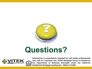 Questions? 
Information in presentation intended for real estate professionals 
only. Not for consumer use. VITEK Mortgage Group is licensed by 
the Department of Business Oversight under the California 
Residential Mortgage Lending Act. NMLS # 37408 

