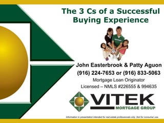 The 3 Cs of a Successful 
Buying Experience 
John Easterbrook & Patty Aguon 
(916) 224-7653 or (916) 833-5063 
Mortgage Loan Originator 
Licensed – NMLS #226555 & 994635 
Information in presentation intended for real estate professionals only. Not for consumer use. 
 