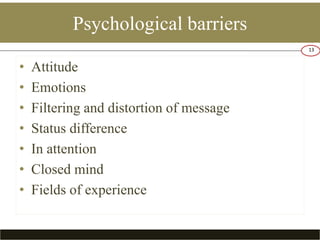 Psychological barriers 
• Attitude 
• Emotions 
• Filtering and distortion of message 
• Status difference 
• In attention 
• Closed mind 
• Fields of experience 
13 
 
