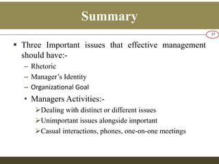 Summary 
 Three Important issues that effective management 
should have:- 
– Rhetoric 
– Manager’s Identity 
– Organizational Goal 
• Managers Activities:- 
Dealing with distinct or different issues 
Unimportant issues alongside important 
Casual interactions, phones, one-on-one meetings 
17 
 