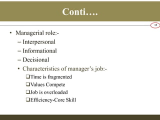 Conti…. 
• Managerial role:- 
– Interpersonal 
– Informational 
– Decisional 
• Characteristics of manager’s job:- 
Time is fragmented 
Values Compete 
Job is overloaded 
Efficiency-Core Skill 
18 
 