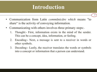 Introduction 
• Communication from Latin commūnicāre which means "to 
share“ is the activity of conveying information. 
• Communicating with others involves three primary steps:_ 
1. Thought:- First, information exists in the mind of the sender. 
This can be a concept, idea, information, or feeling. 
2. Encoding:- Next, a message is sent to a receiver in words or 
other symbols. 
3. Decoding:- Lastly, the receiver translates the words or symbols 
into a concept or information that a person can understand. 
3 
 