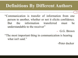 Definitions By Different Authors 
“Communication is transfer of information from one 
person to another, whether or not it elicits confidence. 
But the information transferred must be 
understandable to the receiver” 
- G.G. Brown 
“The most important thing in communication is hearing 
what isn't said.” 
-Peter ducker 
4 
 