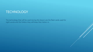 TECHNOLOGY 
The technology that will be used during this lesson are the flash cards used for 
sight words and the folders they will keep their letters in. 
