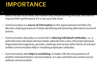  Communication promotes motivation by informing and clarifying the employees
about the task to be done, the manner they are performing the task, and how to
improve their performance if it is not up to the mark.
 Communication is a source of information to the organizational members for
decision-making process as it helps identifying and assessing alternative course of
actions.
 Communication also plays a crucial role in altering individual’s attitudes, i.e., a
well informed individual will have better attitude than a less-informed individual.
Organizational magazines, journals, meetings and various other forms of oral and
written communication help in moulding employee’s attitudes.
 Communication also helps in socializing. In today's life the only presence of
another individual fosters communication. It is also said that one cannot survive
without communication.
 