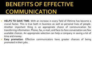  HELPS TO SAVE TIME: With an increase in every field of lifetime has become a
crucial factor. This is true both in business as well as personal lives of people.
Another important thing is an appropriate choice of communication for
transferring information. Phone, fax, e-mail, and face-to-face conversation are few
available choices. An appropriate selection can help a company in saving a lot of
time and money.
 Easy promotion: Effective communicators have greater chances of being
promoted in their jobs.
 