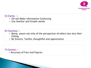 5) Clarity :-
• Do not Make information Confusing
• Use familiar and Simple words
6) Courtesy :-
• Being aware not only of the perspective of others but also their
Felling
• Be Sincere, Tactful, thoughtful and appreciative
7) Correct :-
• Accuracy of Fact and Figures
 