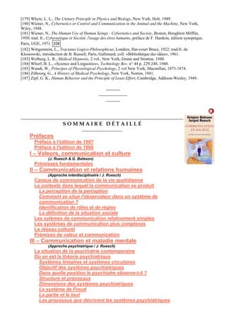 [179] Whyte, L. L., The Unitary Principle in Physics and Biology, New Yo
[180] Wiener, N., Cybernetics or Control and Communication in the Animal and the Machine, New York,
Wiley, 1948.
[181] Wiener, N., The Human Use of Human Seings - Cybernetics and Society, Boston, Houghton Miffl
1950; trad. fr., Cybernétique et Société, l'usage des êtres humains, préface de F. Hardoin, édition synoptiq
Paris, UGE, 1971.
rk, Holt, 1949.
in,
ue,
338
[182] Wittgenstein, L., Tractatus Logico-Philosophicus, Londres, Har-court
Klossowski, introduction de B. Russell, Paris, Gallimard, coll. «Bibliothèque des idées», 1961.
[183] Wolberg, L. R., Médical Hypnosis
[184] Whorf, B. L., «Science and Linguistics», Technology Rev. n° 44 p. 229-248, 1940.
[185] Wundt, W., Principes of Physiological Psychology, 2 vol New York, Macmillan, 1873-1874.
[186] Zilboorg, G., A History of Medical Psychology, New York, Norton, 1941.
[187] Zipf, G. K., Human Behavior and the Principle of Least Effo
Brace, 1922; trad.fr. de
, 2 vol., New York, Grune and Stratton, 1948.
rt, Cambridge, Addison-Wesley, 1949.
S O M M A I R E D É T A I L L É
Préfaces
Préface à l'édition de 1987
Préface à l'édition de 1968
I – Valeurs, communication et culture
(J. Ruesch & G. Bateson)
Prémisses fondamentales
II – Communication et relations humaines
(Approche interdisciplinaire / J. Ruesch)
Canaux de communication de la vie quotidienne
Le contexte dans lequel la communication se produit
La perception de la perception
Comment se situe l'observateur dans un système de
communication ?
Identification de rôles et de règles
La définition de la situation sociale
Les sytèmes de communication relativement simples
Les systèmes de communication plus complexes
Le réseau culturel
Prémisse de valeur et communication
III – Communication et maladie mentale
(Approche psychiatrique / J. Ruesch)
La situation de la psychiatrie contemporaine
Où en est la théorie psychiatrique
Systèmes linéaires et systèmes circulaires
Objectif des systèmes psychiatriques
Dans quelle position le psychiatre observe-t-il ?
Structure et processus
Dimensions des systèmes psychiatriques
Le système de Freud
La partie et le tout
Les processus que décrivent les systèmes psychiatriques
 