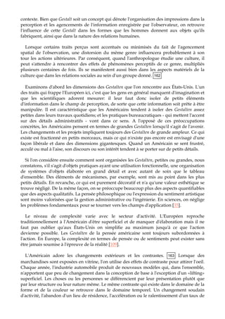 contexte. Bien que Gestalt soit un concept qui dénote l'organisation des impressions dans la
perception et les agencements de l'information enregistrée par l'observateur, on retrouve
l'influence de cette Gestalt dans les formes que les hommes donnent aux objets qu'ils
fabriquent, ainsi que dans la nature des relations humaines.
Lorsque certains traits perçus sont accentués ou minimisés du fait de l'agencement
spatial de l'observation, une distorsion du même genre influencera probablement à son
tour les actions ultérieures. Par conséquent, quand l'anthropologue étudie une culture, il
peut s'attendre à rencontrer des effets de phénomènes perceptifs de ce genre, multipliés
plusieurs centaines de fois. Ils se manifestent aussi bien dans les aspects matériels de la
culture que dans les relations sociales au sein d'un groupe donné. 162
Examinons d'abord les dimensions des Gestalten que l'on rencontre aux États-Unis. L'un
des traits qui frappe l'Européen ici, c'est que les gens en général manquent d'imagination et
qu
n'existe pas encore est envisagé d'une
façon libérale et dans des dimensions gigantesques. Quand un Américain se sent frustré,
acculé ou mal à l'aise, son discours ou son intérêt tendent à se porter sur de petits détails.
Si l'on considère ensuite commen Gestalten, petites ou grandes, nous
constatons, s'il s'agit d'objets pratiques ayant une utilisation fonctionnelle, une organisation
de
d'application [35
e les scientifiques adorent mesurer: il leur faut donc isoler de petits éléments
d'information dans le champ de perception, de sorte que cette information soit prête à être
manipulée. Il est caractéristique que les Américains tendent à isoler des Gestalten assez
petites dans leurs travaux quotidiens; et les pratiques bureaucratiques - qui mettent l'accent
sur des détails administratifs - vont dans ce sens. A l'opposé de ces préoccupations
concrètes, les Américains pensent en termes de grandes Gestalten lorsqu'il s'agit de l'avenir.
Les changements et les projets impliquent toujours des Gestalten de grande ampleur. Ce qui
existe est fractionné en petits morceaux, mais ce qui
t sont organisées les
systèmes d'objets élaborée en grand détail et avec autant de soin que le tableau
d'ensemble. Des éléments de mécanismes, par exemple, sont mis au point dans les plus
petits détails. En revanche, ce qui est purement décoratif et n'a qu'une valeur esthétique se
trouve négligé. De la même façon, on se préoccupe beaucoup plus des aspects quantifiables
que des aspects qualitatifs. La pensée philosophique ou l'expression du sentiment artistique
sont moins valorisées que la gestion administrative ou l'ingénierie. En sciences, on néglige
les problèmes fondamentaux pour se tourner vers les champs ].
Le niveau de complexité varie avec le secteur d'activité. L'Européen reproche
traditionnellement à l'Américain d'être superficiel et de manquer d'élaboration mais il ne
faut pas oublier qu'aux États-Unis on simplifie au maximum jusqu'à ce que l'action
devienne possible. Les Gestalten de la pensée américaine sont toujours subordonnées à
l'action. En Europe, la complexité en termes de pensée ou de sentiments peut exister sans
être jamais soumise à l'épreuve de la réalité [109].
L'Américain adore les changements extérieurs et les contrastes. 163 Lorsque des
marchandises sont exposées en vitrine, l'on utilise des effets de contraste pour attirer l'oeil.
Chaque année, l'industrie automobile produit de nouveaux modèles qui, dans l'ensemble,
n'apportent que peu de changement dans la conception de base à l'exception d'un «lifting»
superficiel. Les choses ou les personnes se différencient par leur présentation plutôt que
par leur structure ou leur nature même. Le même contraste qui existe dans le domaine de la
forme et de la couleur se retrouve dans le domaine temporel. Un changement soudain
d'activité, l'abandon d'un lieu de résidence, l'accélération ou le ralentissement d'un taux de
 