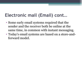 Electronic mail (Email) cont…
• Some early email systems required that the
sender and the receiver both be online at the
same time, in common with instant messaging.
• Today's email systems are based on a store-and-
forward model.
 