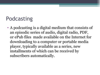 Podcasting
• A podcasting is a digital medium that consists of
an episodic series of audio, digital radio, PDF,
or ePub files made available on the Internet for
downloading to a computer or portable media
player, typically available as a series, new
installments of which can be received by
subscribers automatically.
 
