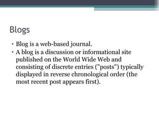 Blogs
• Blog is a web-based journal.
• A blog is a discussion or informational site
published on the World Wide Web and
consisting of discrete entries ("posts") typically
displayed in reverse chronological order (the
most recent post appears first).
 