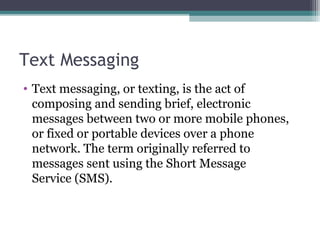 Text Messaging
• Text messaging, or texting, is the act of
composing and sending brief, electronic
messages between two or more mobile phones,
or fixed or portable devices over a phone
network. The term originally referred to
messages sent using the Short Message
Service (SMS).
 