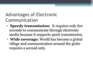 Advantages of Electronic
Communication
•  Speedy transmission:  It requires only few 
seconds to communicate through electronic 
media because it supports quick transmission.
•  Wide coverage: World has become a global 
village and communication around the globe 
requires a second only.
 