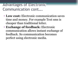 Advantages of Electronic
Communication cont….
• Low cost: Electronic communication saves 
time and money. For example Text sms is 
cheaper than traditional letter.
• Exchange of feedback: Electronic 
communication allows instant exchange of 
feedback. So communication becomes 
perfect using electronic media.
 