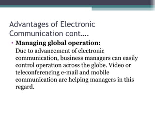 Advantages of Electronic
Communication cont….
• Managing global operation: 
Due to advancement of electronic 
communication, business managers can easily 
control operation across the globe. Video or 
teleconferencing e-mail and mobile 
communication are helping managers in this 
regard.
 