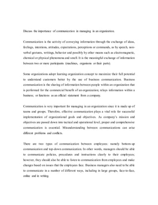 Discuss the importance of communication in managing in an organization.
Communication is the activity of conveying information through the exchange of ideas,
feelings, intentions, attitudes, expectations, perceptions or commands, as by speech, non-
verbal gestures, writings, behavior and possibly by other means such as electromagnetic,
chemical or physical phenomena and smell. It is the meaningful exchange of information
between two or more participants (machines, organisms or their parts).
Some organizations adopt learning organization concept to maximize their full potential
to understand customers better by the use of business communication. Business
communication is the sharing of information between people within an organization that
is performed for the commercial benefit of an organization; relays information within a
business; or functions as an official statement from a company.
Communication is very important for managing in an organization since it is made up of
teams and groups. Therefore, effective communication plays a vital role for successful
implementation of organizational goals and objectives. As company’s mission and
objectives are passed down into tactical and operational level, proper and comprehensive
communication is essential. Misunderstanding between communications can arise
different problems and conflicts.
There are two types of communication between employees: namely bottom-up
communication and top-down communication. In other words, managers should be able
to communicate policies, procedures and instructions clearly to their employees;
however, they should also be able to listen to communication from employees and make
changes based on issues that the employees face. Business managers also need to be able
to communicate in a number of different ways, including in large groups, face-to-face,
online and in writing.
 