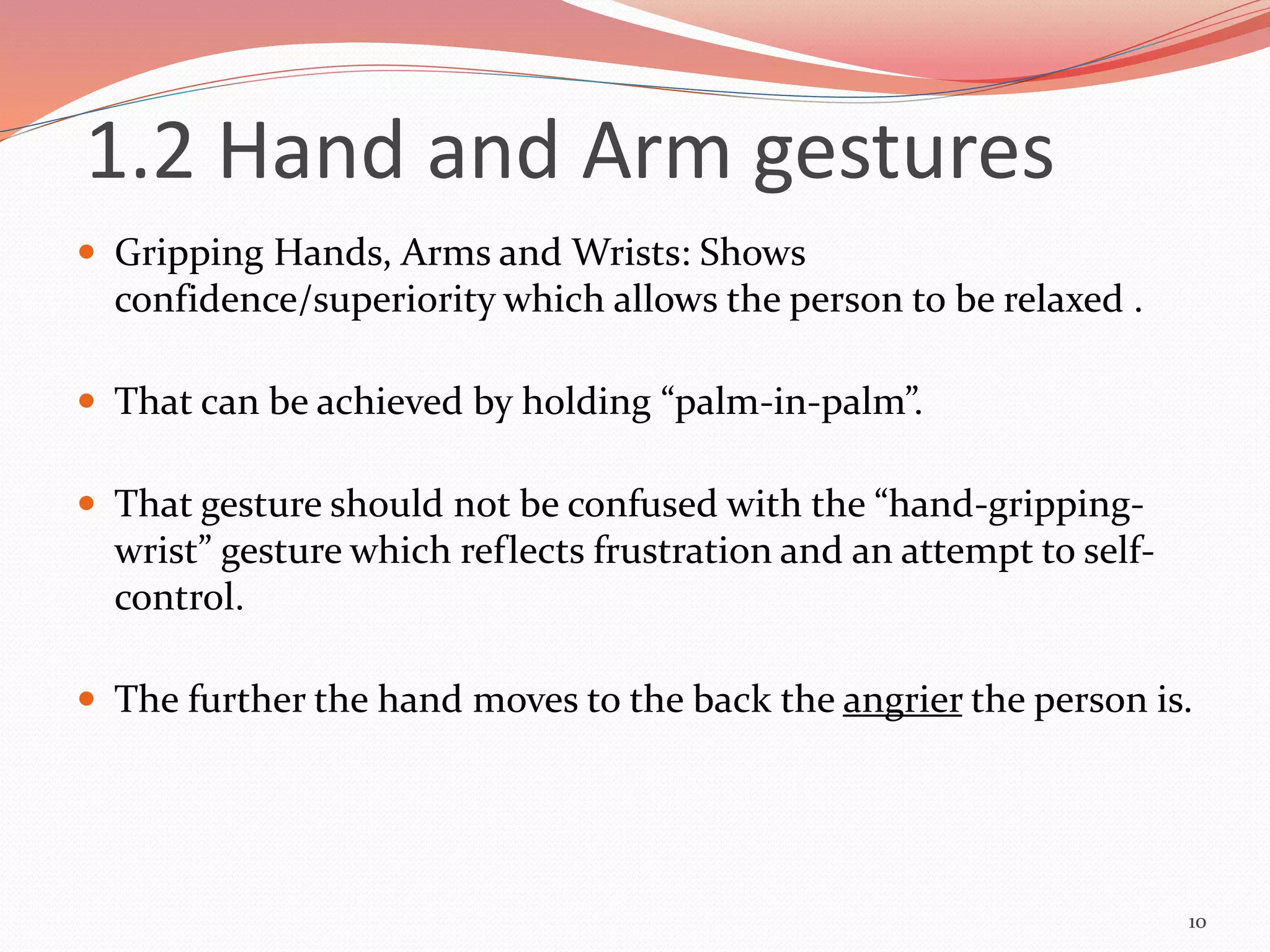  Gripping Hands, Arms and Wrists: Shows
confidence/superiority which allows the person to be relaxed .
 That can be achieved by holding “palm-in-palm”.
 That gesture should not be confused with the “hand-gripping-
wrist” gesture which reflects frustration and an attempt to self-
control.
 The further the hand moves to the back the angrier the person is.
10
1.2 Hand and Arm gestures
 