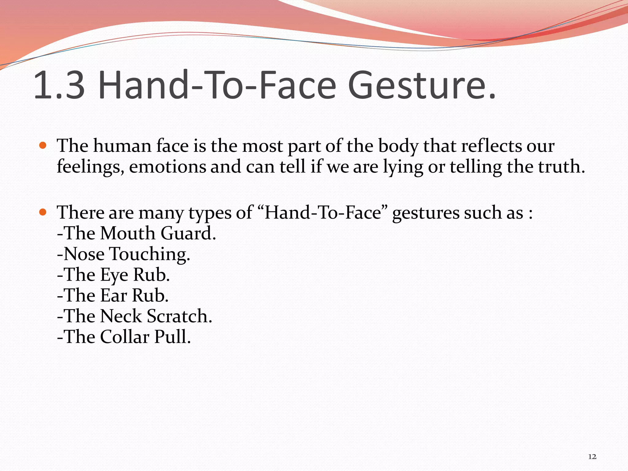 1.3 Hand-To-Face Gesture.
 The human face is the most part of the body that reflects our
feelings, emotions and can tell if we are lying or telling the truth.
 There are many types of “Hand-To-Face” gestures such as :
-The Mouth Guard.
-Nose Touching.
-The Eye Rub.
-The Ear Rub.
-The Neck Scratch.
-The Collar Pull.
12
 