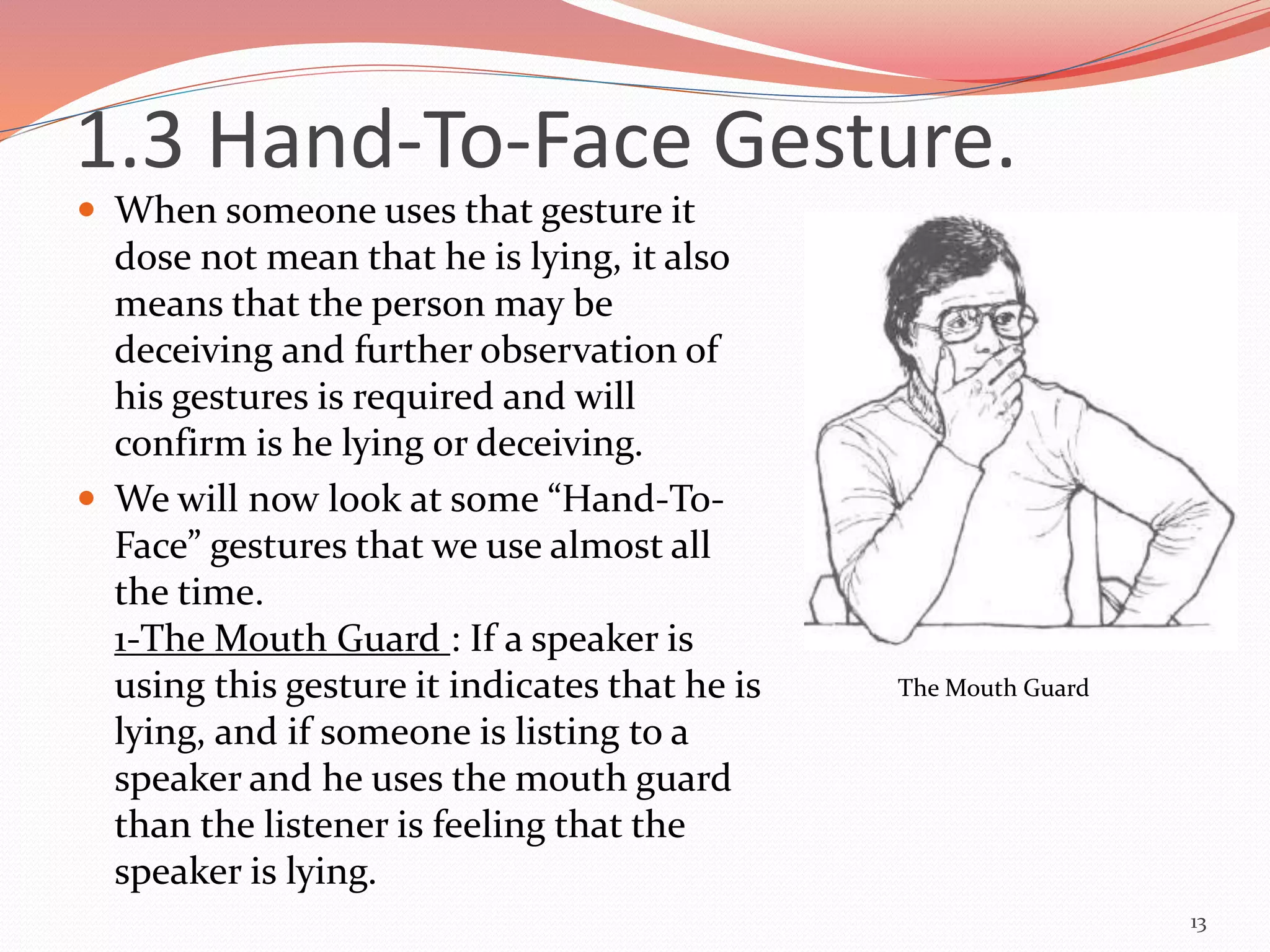  When someone uses that gesture it
dose not mean that he is lying, it also
means that the person may be
deceiving and further observation of
his gestures is required and will
confirm is he lying or deceiving.
 We will now look at some “Hand-To-
Face” gestures that we use almost all
the time.
1-The Mouth Guard : If a speaker is
using this gesture it indicates that he is
lying, and if someone is listing to a
speaker and he uses the mouth guard
than the listener is feeling that the
speaker is lying.
13
The Mouth Guard
1.3 Hand-To-Face Gesture.
 
