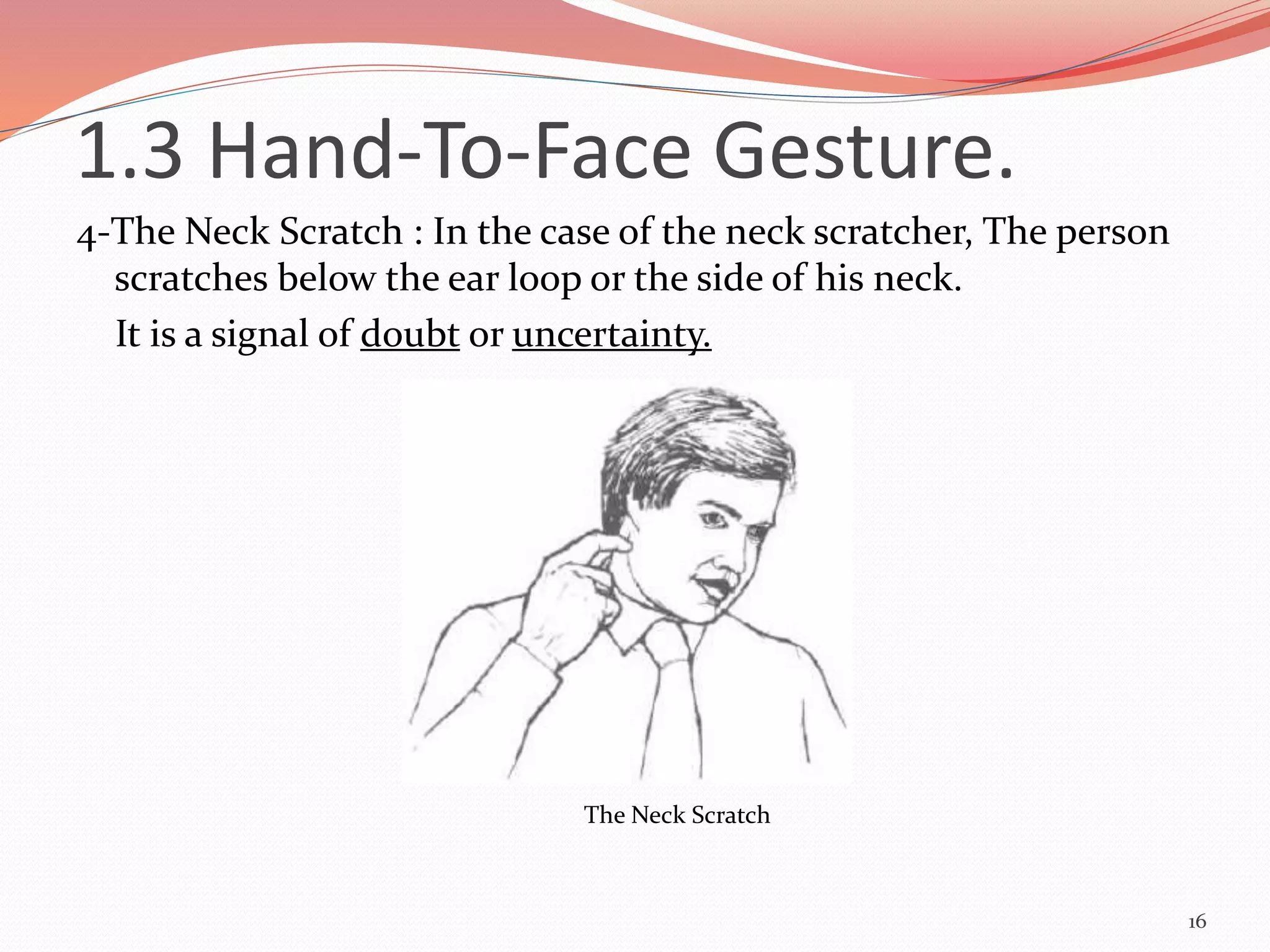 4-The Neck Scratch : In the case of the neck scratcher, The person
scratches below the ear loop or the side of his neck.
It is a signal of doubt or uncertainty.
16
The Neck Scratch
1.3 Hand-To-Face Gesture.
 