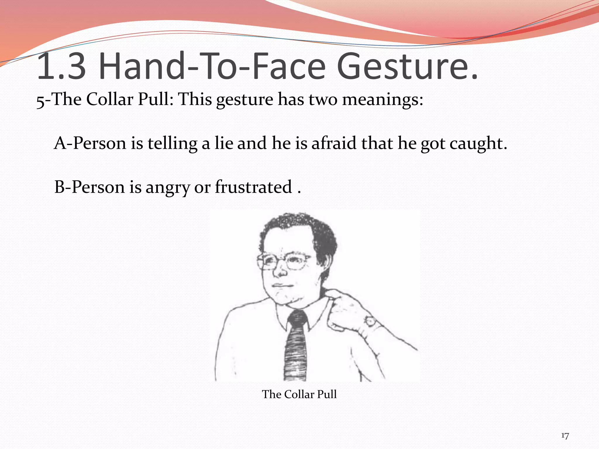 5-The Collar Pull: This gesture has two meanings:
A-Person is telling a lie and he is afraid that he got caught.
B-Person is angry or frustrated .
17
The Collar Pull
1.3 Hand-To-Face Gesture.
 