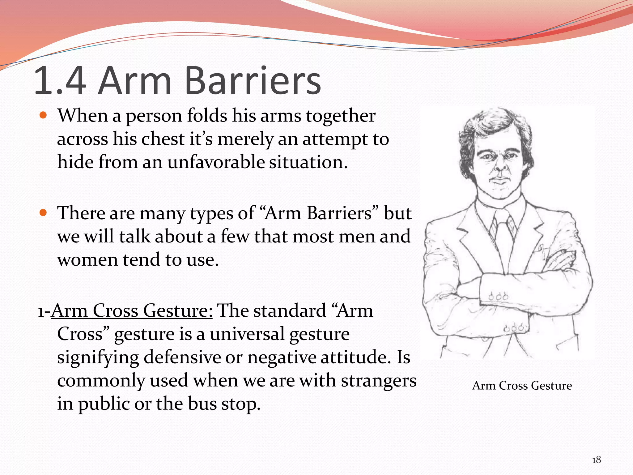 1.4 Arm Barriers
 When a person folds his arms together
across his chest it’s merely an attempt to
hide from an unfavorable situation.
 There are many types of “Arm Barriers” but
we will talk about a few that most men and
women tend to use.
1-Arm Cross Gesture: The standard “Arm
Cross” gesture is a universal gesture
signifying defensive or negative attitude. Is
commonly used when we are with strangers
in public or the bus stop.
18
Arm Cross Gesture
 