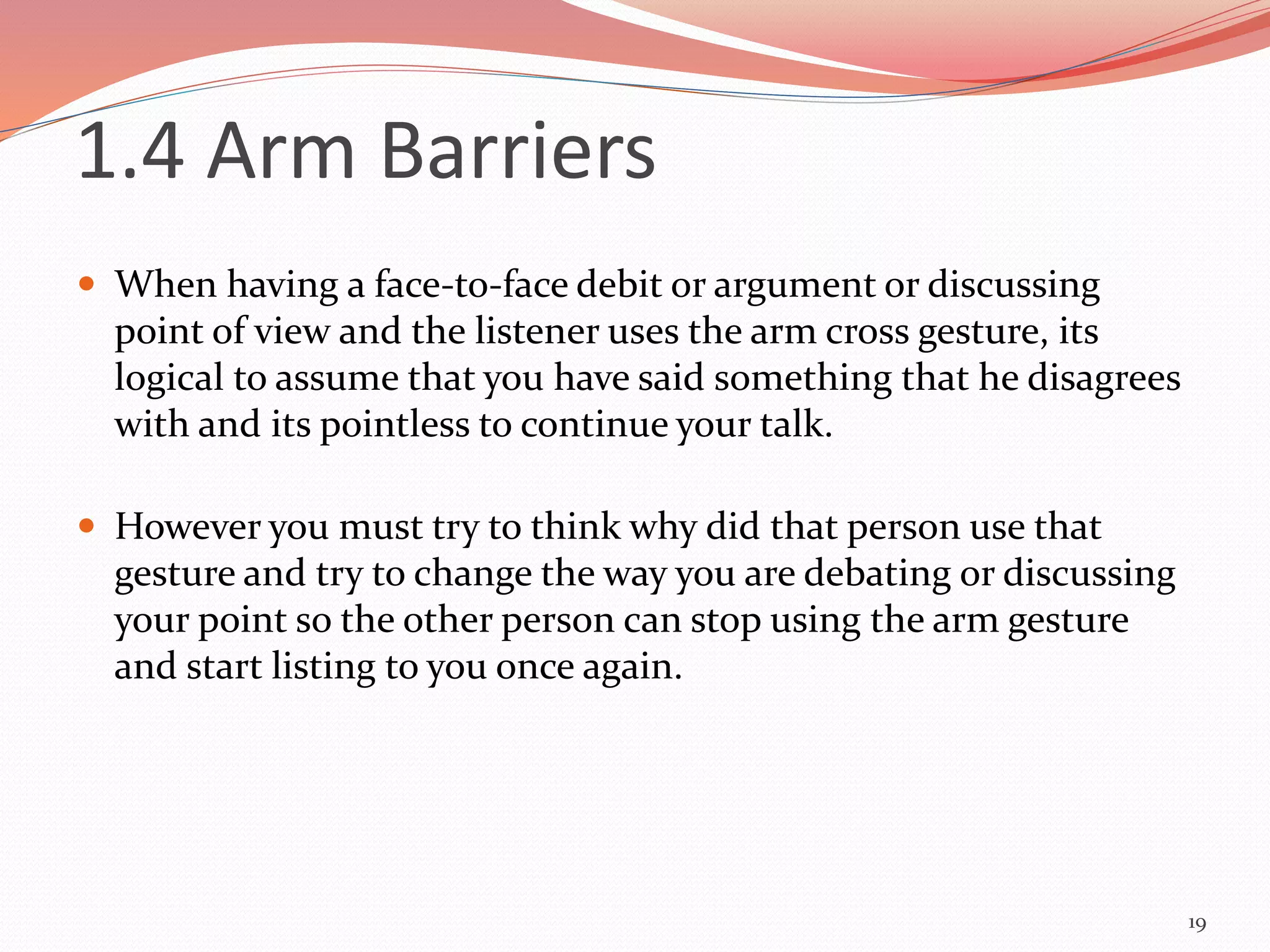  When having a face-to-face debit or argument or discussing
point of view and the listener uses the arm cross gesture, its
logical to assume that you have said something that he disagrees
with and its pointless to continue your talk.
 However you must try to think why did that person use that
gesture and try to change the way you are debating or discussing
your point so the other person can stop using the arm gesture
and start listing to you once again.
19
1.4 Arm Barriers
 