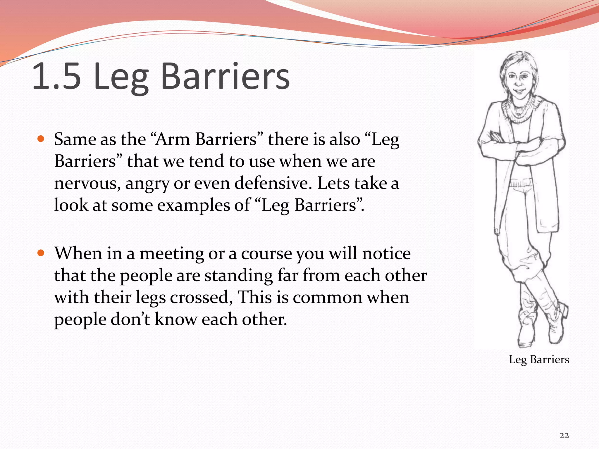 1.5 Leg Barriers
 Same as the “Arm Barriers” there is also “Leg
Barriers” that we tend to use when we are
nervous, angry or even defensive. Lets take a
look at some examples of “Leg Barriers”.
 When in a meeting or a course you will notice
that the people are standing far from each other
with their legs crossed, This is common when
people don’t know each other.
22
Leg Barriers
 