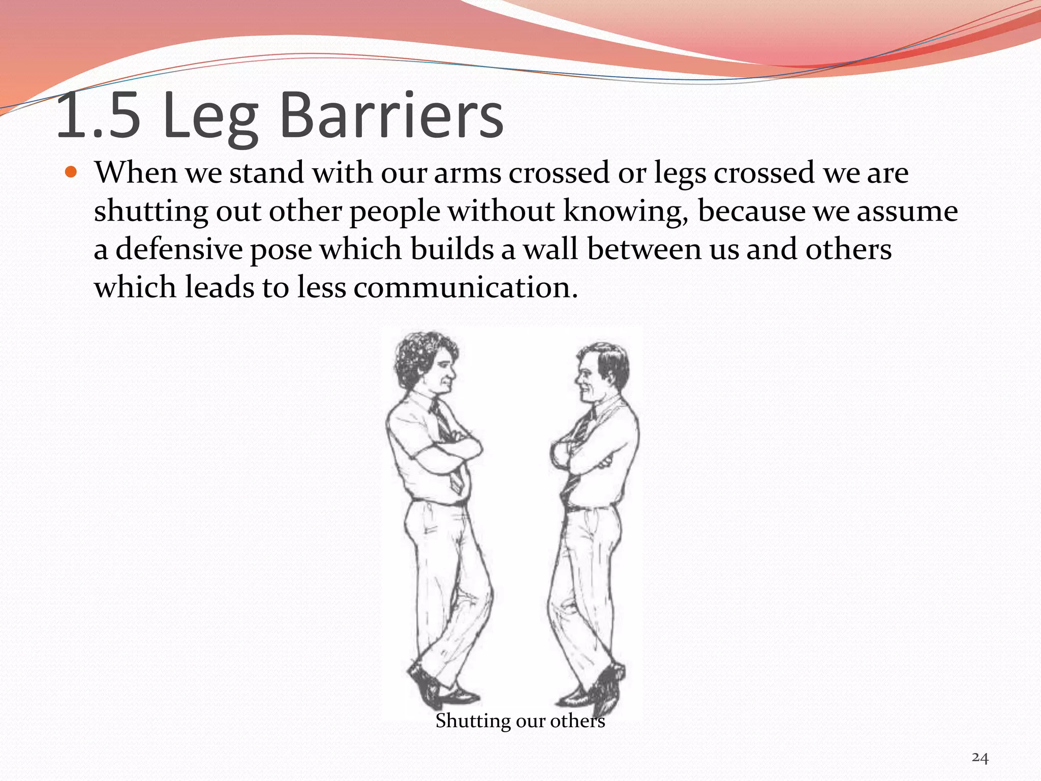  When we stand with our arms crossed or legs crossed we are
shutting out other people without knowing, because we assume
a defensive pose which builds a wall between us and others
which leads to less communication.
24
Shutting our others
1.5 Leg Barriers
 