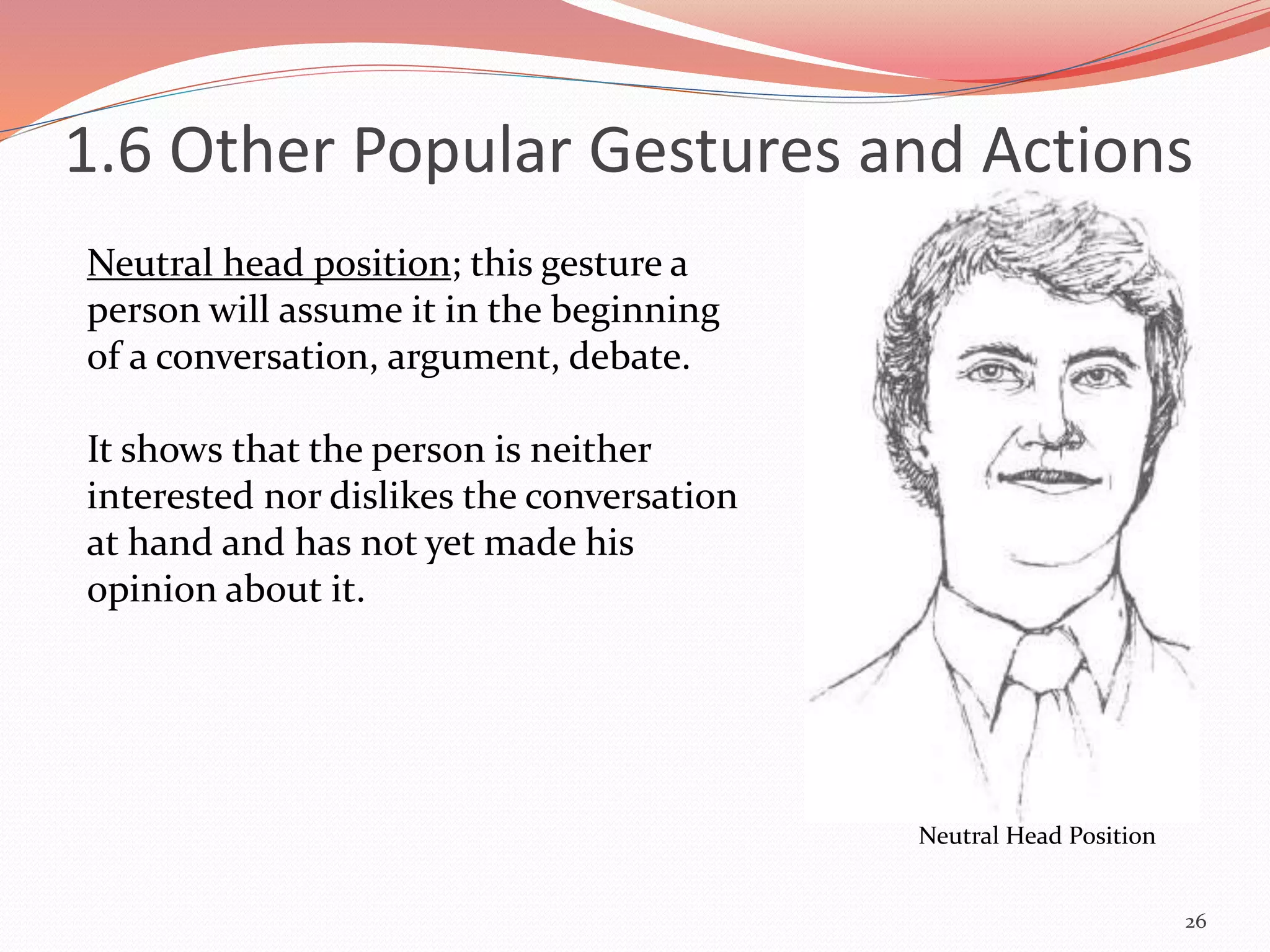 26
Neutral Head Position
Neutral head position; this gesture a
person will assume it in the beginning
of a conversation, argument, debate.
It shows that the person is neither
interested nor dislikes the conversation
at hand and has not yet made his
opinion about it.
1.6 Other Popular Gestures and Actions
 