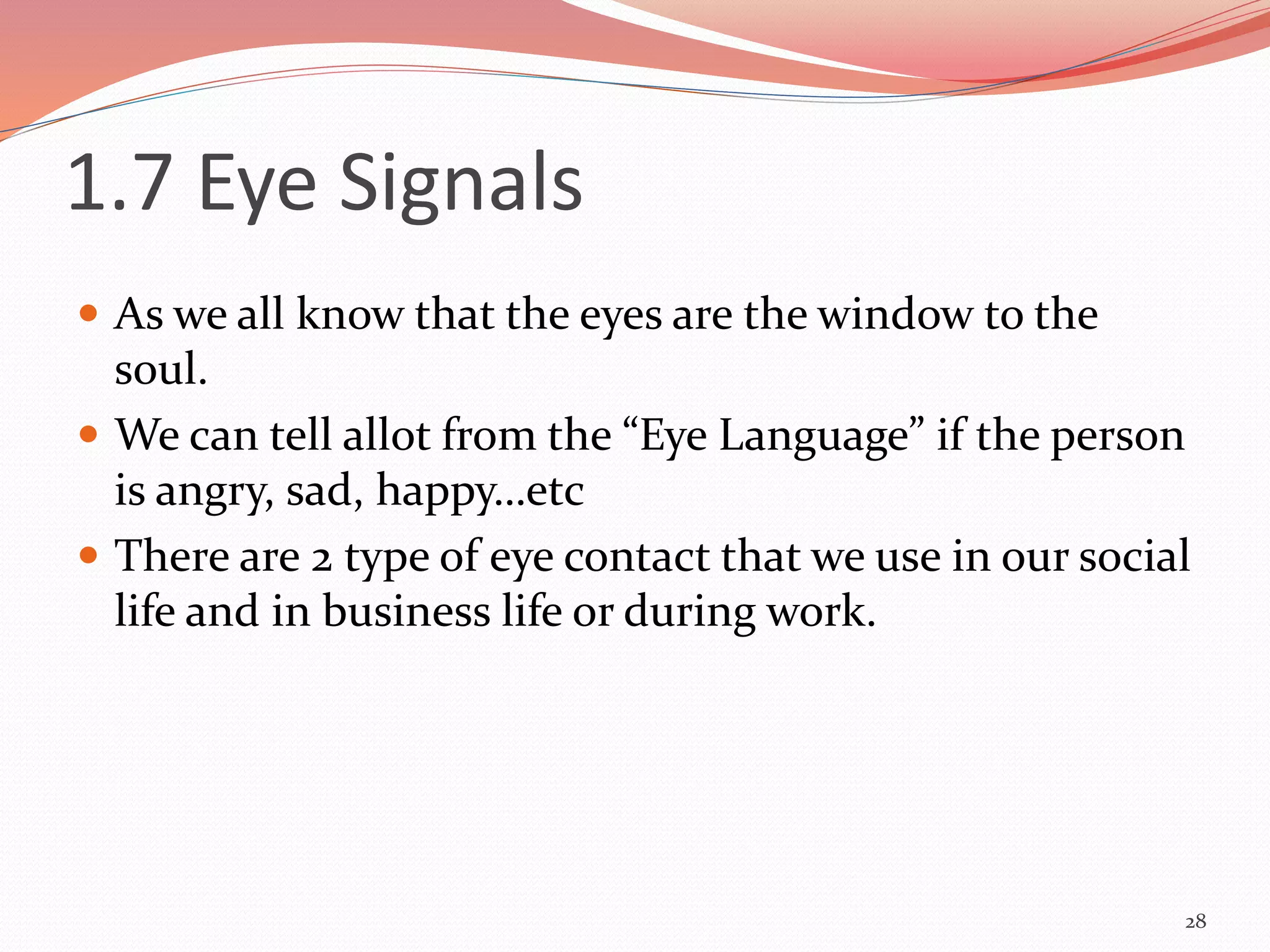 1.7 Eye Signals
 As we all know that the eyes are the window to the
soul.
 We can tell allot from the “Eye Language” if the person
is angry, sad, happy…etc
 There are 2 type of eye contact that we use in our social
life and in business life or during work.
28
 