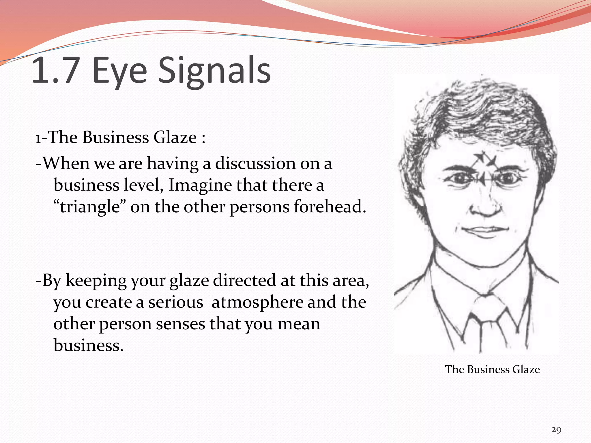 1-The Business Glaze :
-When we are having a discussion on a
business level, Imagine that there a
“triangle” on the other persons forehead.
-By keeping your glaze directed at this area,
you create a serious atmosphere and the
other person senses that you mean
business.
29
The Business Glaze
1.7 Eye Signals
 