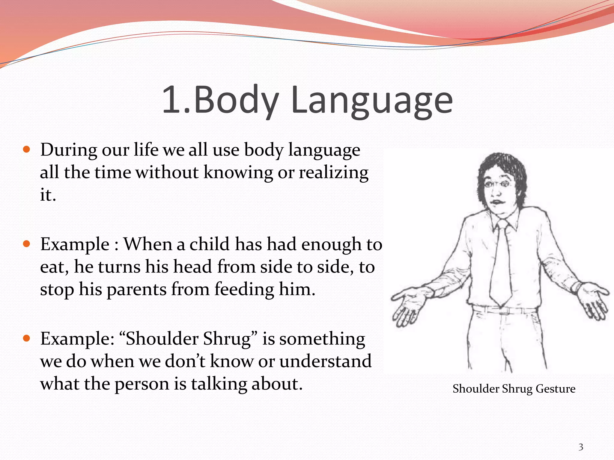 1.Body Language
 During our life we all use body language
all the time without knowing or realizing
it.
 Example : When a child has had enough to
eat, he turns his head from side to side, to
stop his parents from feeding him.
 Example: “Shoulder Shrug” is something
we do when we don’t know or understand
what the person is talking about.
3
Shoulder Shrug Gesture
 