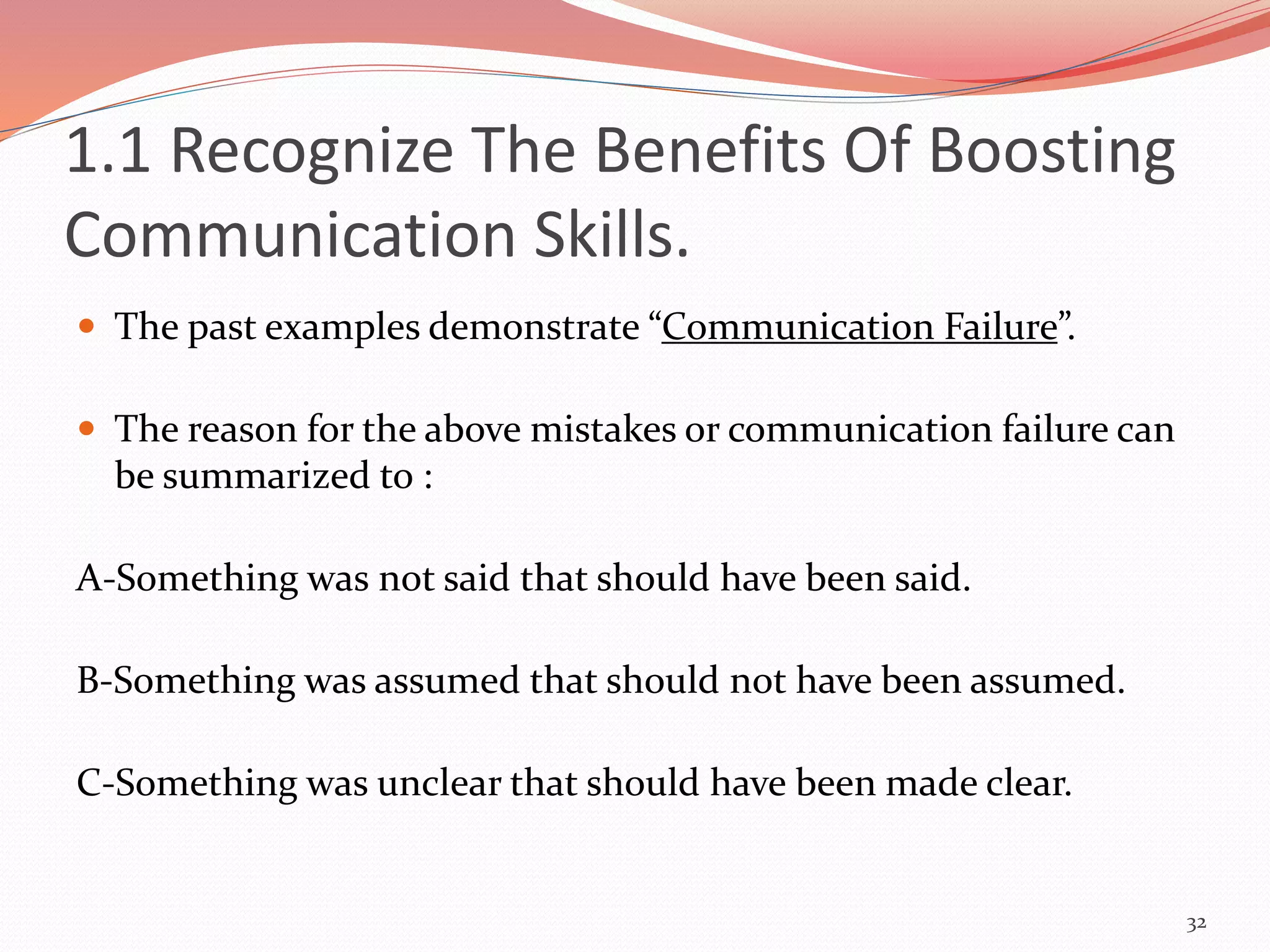  The past examples demonstrate “Communication Failure”.
 The reason for the above mistakes or communication failure can
be summarized to :
A-Something was not said that should have been said.
B-Something was assumed that should not have been assumed.
C-Something was unclear that should have been made clear.
32
1.1 Recognize The Benefits Of Boosting
Communication Skills.
 