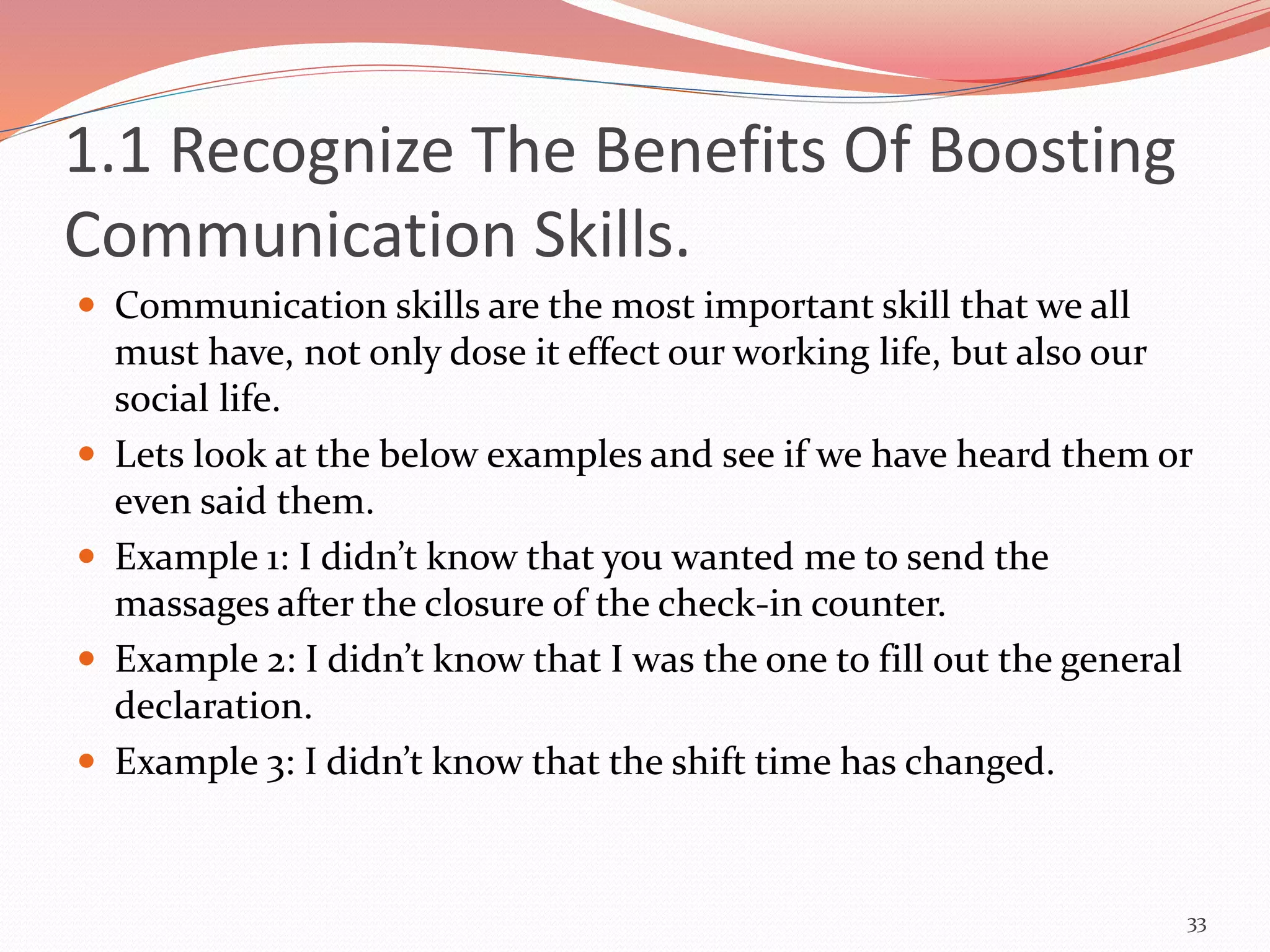 1.1 Recognize The Benefits Of Boosting
Communication Skills.
 Communication skills are the most important skill that we all
must have, not only dose it effect our working life, but also our
social life.
 Lets look at the below examples and see if we have heard them or
even said them.
 Example 1: I didn’t know that you wanted me to send the
massages after the closure of the check-in counter.
 Example 2: I didn’t know that I was the one to fill out the general
declaration.
 Example 3: I didn’t know that the shift time has changed.
33
 