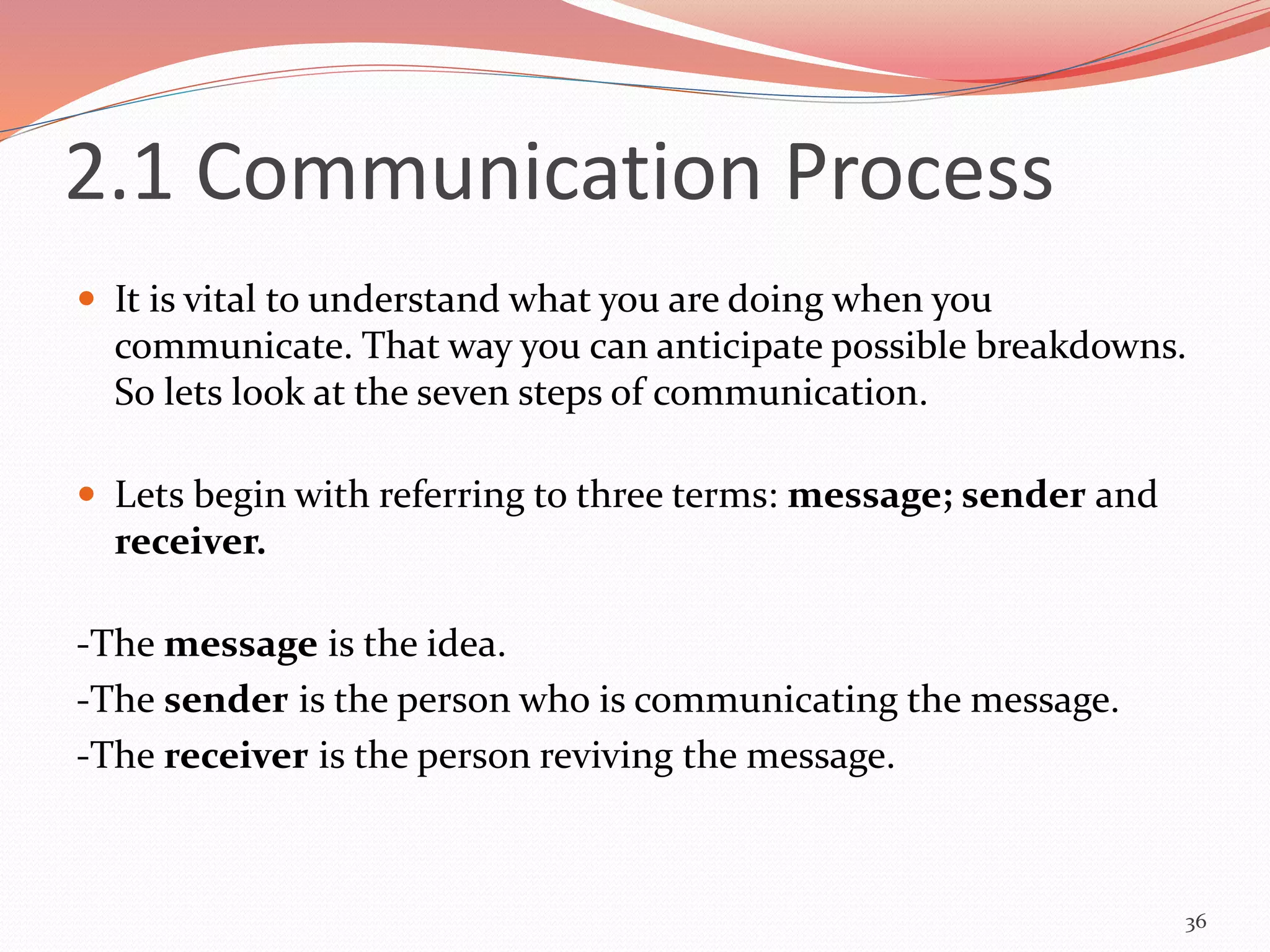 2.1 Communication Process
 It is vital to understand what you are doing when you
communicate. That way you can anticipate possible breakdowns.
So lets look at the seven steps of communication.
 Lets begin with referring to three terms: message; sender and
receiver.
-The message is the idea.
-The sender is the person who is communicating the message.
-The receiver is the person reviving the message.
36
 