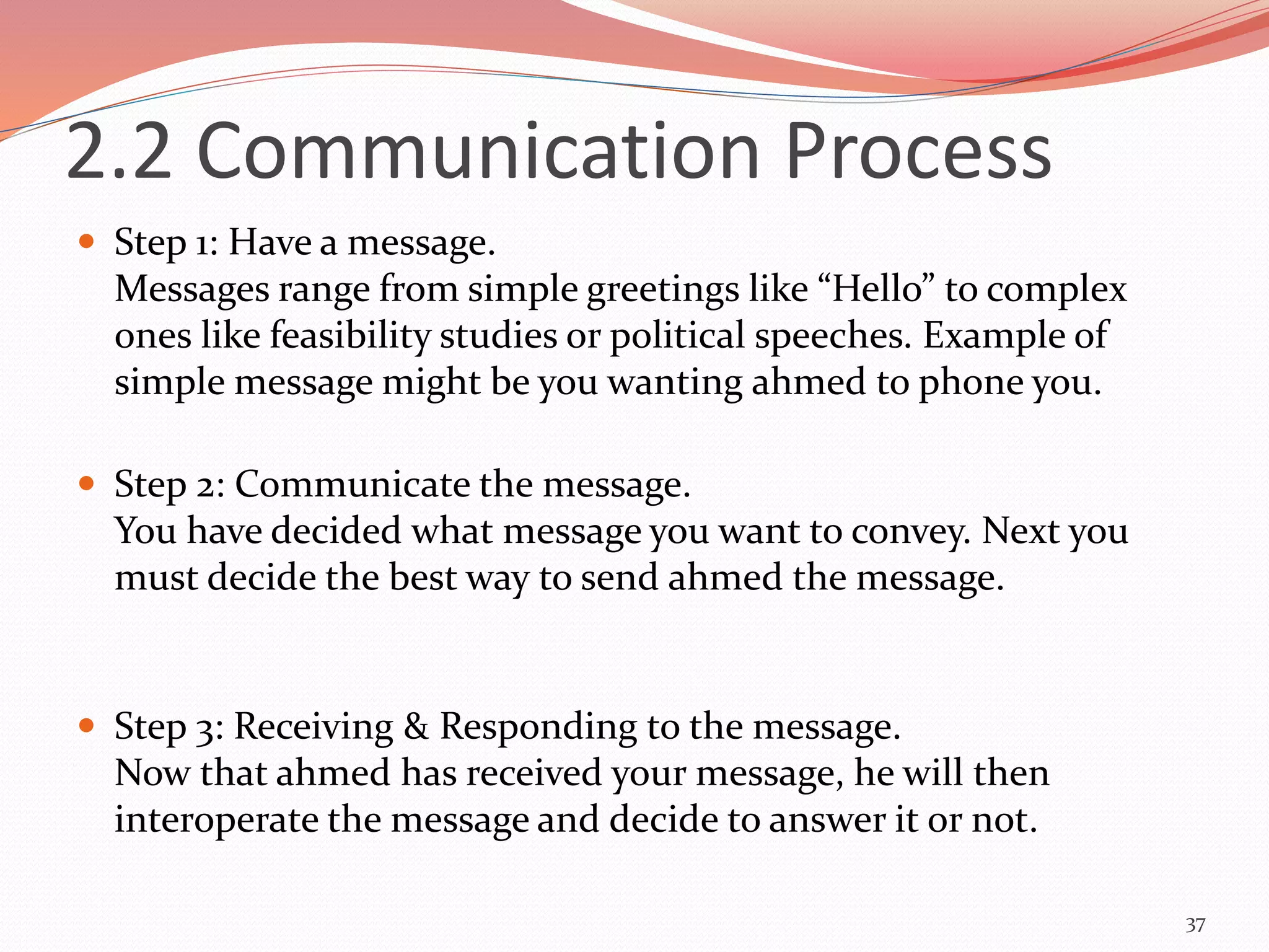  Step 1: Have a message.
Messages range from simple greetings like “Hello” to complex
ones like feasibility studies or political speeches. Example of
simple message might be you wanting ahmed to phone you.
 Step 2: Communicate the message.
You have decided what message you want to convey. Next you
must decide the best way to send ahmed the message.
 Step 3: Receiving & Responding to the message.
Now that ahmed has received your message, he will then
interoperate the message and decide to answer it or not.
37
2.2 Communication Process
 