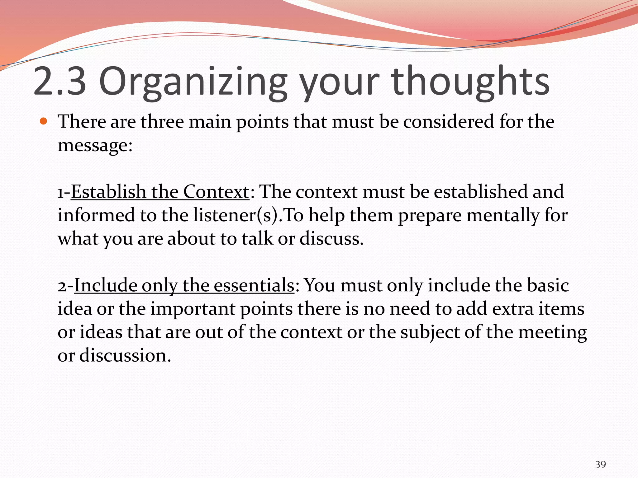 2.3 Organizing your thoughts
 There are three main points that must be considered for the
message:
1-Establish the Context: The context must be established and
informed to the listener(s).To help them prepare mentally for
what you are about to talk or discuss.
2-Include only the essentials: You must only include the basic
idea or the important points there is no need to add extra items
or ideas that are out of the context or the subject of the meeting
or discussion.
39
 
