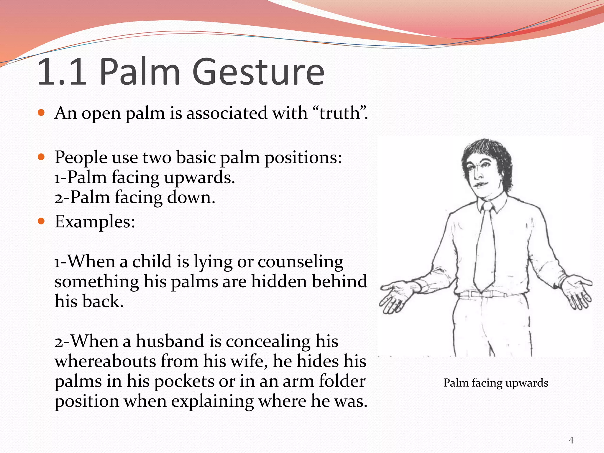 1.1 Palm Gesture
 An open palm is associated with “truth”.
 People use two basic palm positions:
1-Palm facing upwards.
2-Palm facing down.
 Examples:
1-When a child is lying or counseling
something his palms are hidden behind
his back.
2-When a husband is concealing his
whereabouts from his wife, he hides his
palms in his pockets or in an arm folder
position when explaining where he was.
4
Palm facing upwards
 