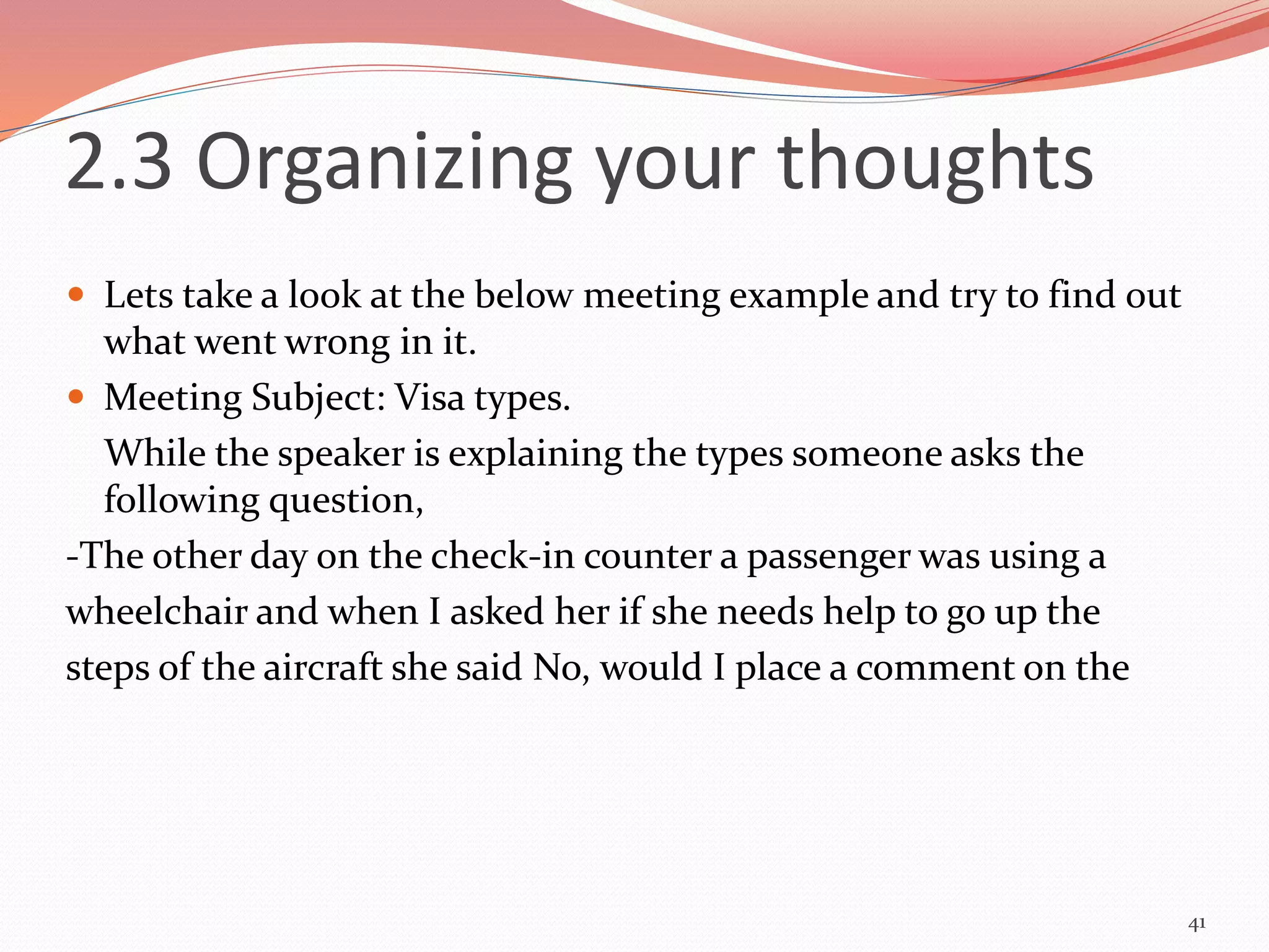  Lets take a look at the below meeting example and try to find out
what went wrong in it.
 Meeting Subject: Visa types.
While the speaker is explaining the types someone asks the
following question,
-The other day on the check-in counter a passenger was using a
wheelchair and when I asked her if she needs help to go up the
steps of the aircraft she said No, would I place a comment on the
41
2.3 Organizing your thoughts
 